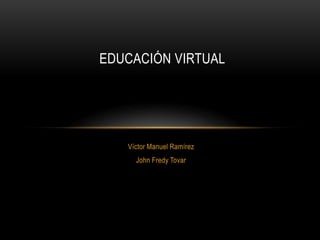 EDUCACIÓN VIRTUAL




   Víctor Manuel Ramírez
     John Fredy Tovar
 