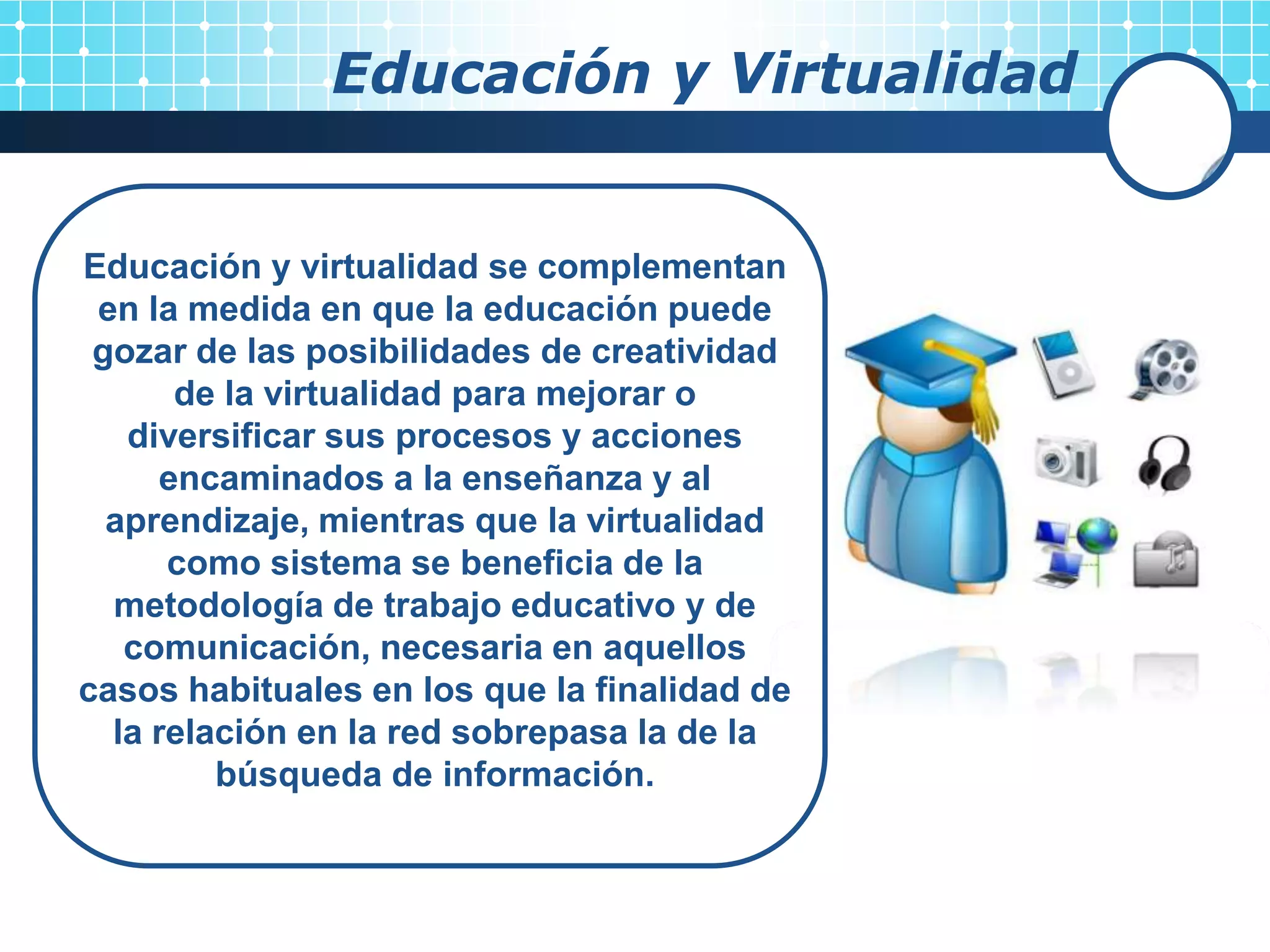 Educación y Virtualidad


Educación y virtualidad se complementan
 en la medida en que la educación puede
 gozar de las posibilidades de creatividad
       de la virtualidad para mejorar o
   diversificar sus procesos y acciones
      encaminados a la enseñanza y al
  aprendizaje, mientras que la virtualidad
      como sistema se beneficia de la
  metodología de trabajo educativo y de
   comunicación, necesaria en aquellos
casos habituales en los que la finalidad de
  la relación en la red sobrepasa la de la
         búsqueda de información.
 