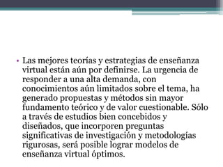 • Las mejores teorías y estrategias de enseñanza
  virtual están aún por definirse. La urgencia de
  responder a una alta demanda, con
  conocimientos aún limitados sobre el tema, ha
  generado propuestas y métodos sin mayor
  fundamento teórico y de valor cuestionable. Sólo
  a través de estudios bien concebidos y
  diseñados, que incorporen preguntas
  significativas de investigación y metodologías
  rigurosas, será posible lograr modelos de
  enseñanza virtual óptimos.
 