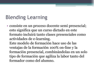 Blending Learning
• consiste en un proceso docente semi presencial;
  esto significa que un curso dictado en este
  formato incluirá tanto clases presenciales como
  actividades de e-learning.
  Este modelo de formación hace uso de las
  ventajas de la formación 100% on-line y la
  formación presencial, combinándolas en un solo
  tipo de formación que agiliza la labor tanto del
  formador como del alumno.
 