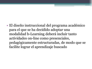 • El diseño instruccional del programa académico
  para el que se ha decidido adoptar una
  modalidad b-Learning deberá incluir tanto
  actividades on-line como presenciales,
  pedagógicamente estructuradas, de modo que se
  facilite lograr el aprendizaje buscado
 