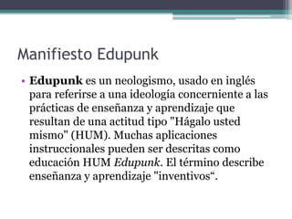 Manifiesto Edupunk
• Edupunk es un neologismo, usado en inglés
  para referirse a una ideología concerniente a las
  prácticas de enseñanza y aprendizaje que
  resultan de una actitud tipo "Hágalo usted
  mismo" (HUM). Muchas aplicaciones
  instruccionales pueden ser descritas como
  educación HUM Edupunk. El término describe
  enseñanza y aprendizaje "inventivos“.
 