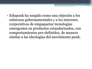 • Edupunk ha surgido como una objeción a los
  esfuerzos gubernamentales y a los intereses
  corporativos de empaquetar tecnologías
  emergentes en productos estandarizados, con
  comportamientos pre-definidos, de manera
  similar a las ideologías del movimiento punk.
 