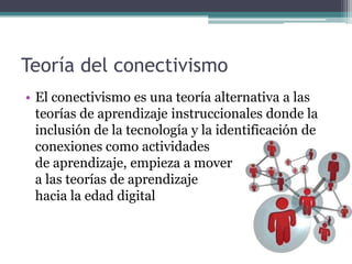 Teoría del conectivismo
• El conectivismo es una teoría alternativa a las
  teorías de aprendizaje instruccionales donde la
  inclusión de la tecnología y la identificación de
  conexiones como actividades
  de aprendizaje, empieza a mover
  a las teorías de aprendizaje
  hacia la edad digital
 