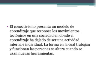 • El conectivismo presenta un modelo de
  aprendizaje que reconoce los movimientos
  tectónicos en una sociedad en donde el
  aprendizaje ha dejado de ser una actividad
  interna e individual. La forma en la cual trabajan
  y funcionan las personas se altera cuando se
  usan nuevas herramientas.
 