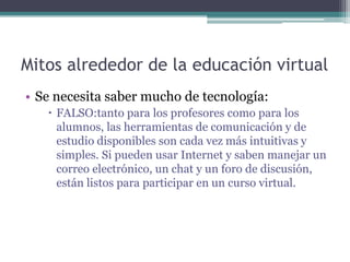 Mitos alrededor de la educación virtual
• Se necesita saber mucho de tecnología:
    FALSO:tanto para los profesores como para los
     alumnos, las herramientas de comunicación y de
     estudio disponibles son cada vez más intuitivas y
     simples. Si pueden usar Internet y saben manejar un
     correo electrónico, un chat y un foro de discusión,
     están listos para participar en un curso virtual.
 