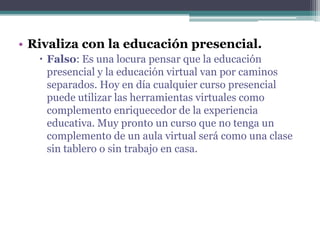 • Rivaliza con la educación presencial.
    Falso: Es una locura pensar que la educación
     presencial y la educación virtual van por caminos
     separados. Hoy en día cualquier curso presencial
     puede utilizar las herramientas virtuales como
     complemento enriquecedor de la experiencia
     educativa. Muy pronto un curso que no tenga un
     complemento de un aula virtual será como una clase
     sin tablero o sin trabajo en casa.
 