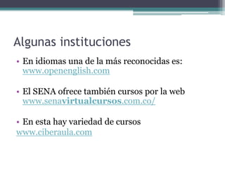 Algunas instituciones
• En idiomas una de la más reconocidas es:
  www.openenglish.com

• El SENA ofrece también cursos por la web
  www.senavirtualcursos.com.co/

• En esta hay variedad de cursos
www.ciberaula.com
 
