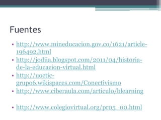 Fuentes
• http://www.mineducacion.gov.co/1621/article-
  196492.html
• http://jodiia.blogspot.com/2011/04/historia-
  de-la-educacion-virtual.html
• http://uoctic-
  grupo6.wikispaces.com/Conectivismo
• http://www.ciberaula.com/articulo/blearning

• http://www.colegiovirtual.org/pr05_00.html
 