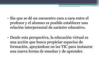 • Sin que se dé un encuentro cara a cara entre el
  profesor y el alumno es posible establecer una
  relación interpersonal de carácter educativo.

• Desde esta perspectiva, la educación virtual es
  una acción que busca propiciar espacios de
  formación, apoyándose en las TIC para instaurar
  una nueva forma de enseñar y de aprender.
 