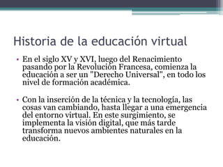 Historia de la educación virtual
• En el siglo XV y XVI, luego del Renacimiento
  pasando por la Revolución Francesa, comienza la
  educación a ser un "Derecho Universal", en todo los
  nivel de formación académica.

• Con la inserción de la técnica y la tecnología, las
  cosas van cambiando, hasta llegar a una emergencia
  del entorno virtual. En este surgimiento, se
  implementa la visión digital, que más tarde
  transforma nuevos ambientes naturales en la
  educación.
 