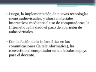 • Luego, la implementación de nuevas tecnologías
  como audiovisuales, y ahora materiales
  interactivos mediante el uso de computadoras, la
  Internet que ha dado el paso de aparición de
  aulas virtuales.

• Con la fusión de la informática en las
  comunicaciones (la teleinformática), ha
  convertido al computador en un fabuloso apoyo
  para el docente.
 