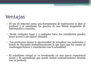 Ventajas
• El uso de Internet como una herramienta de exploración le abre al
  profesor y al estudiante las puertas de una fuente inagotable de
  información y recursos.

• Desde cualquier lugar y a cualquier hora, los estudiantes pueden
  tener acceso a sus cursos virtuales.

• Los profesores tienen la oportunidad de actualizar sus materiales y
  temas de discusión instantáneamente lo que hace que los cursos se
  mantengan frescos y consistentes con la actualidad


• El estudiante virtual se ve involucrado en una nueva experiencia
  social y de aprendizaje que puede incluir comunicaciones directas
  con su profesor
 