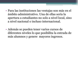 • Para las instituciones las ventajas son más en el
  ámbito administrativo. Una de ellas sería la
  apertura a estudiantes no solo a nivel local, sino
  a nivel nacional o incluso internacional.

• Además se pueden tener varios cursos de
  diferentes niveles lo que posibilita la entrada de
  más alumnos y genere mayores ingresos.
 