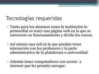 Tecnologías requeridas
• Tanto para los alumnos como la institución lo
  primordial es tener una página web en la que se
  estructure su funcionamiento y divida los cursos.

• Así mismo una red en la que puedan tener
  interacción con los profesores y la parte
  administrativa de la plataforma o universidad.

• Además tener computadores con acceso a
  internet que les permita navegar.
 