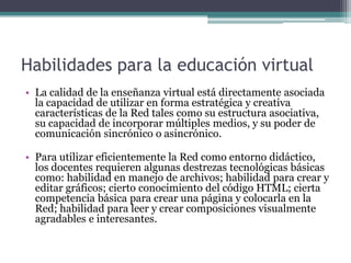Habilidades para la educación virtual
• La calidad de la enseñanza virtual está directamente asociada
  la capacidad de utilizar en forma estratégica y creativa
  características de la Red tales como su estructura asociativa,
  su capacidad de incorporar múltiples medios, y su poder de
  comunicación sincrónico o asincrónico.

• Para utilizar eficientemente la Red como entorno didáctico,
  los docentes requieren algunas destrezas tecnológicas básicas
  como: habilidad en manejo de archivos; habilidad para crear y
  editar gráficos; cierto conocimiento del código HTML; cierta
  competencia básica para crear una página y colocarla en la
  Red; habilidad para leer y crear composiciones visualmente
  agradables e interesantes.
 