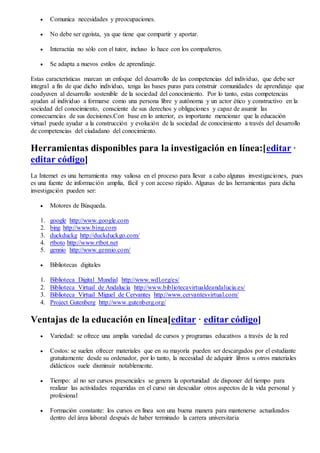  Comunica necesidades y preocupaciones.
 No debe ser egoísta, ya que tiene que compartir y aportar.
 Interactúa no sólo con el tutor, incluso lo hace con los compañeros.
 Se adapta a nuevos estilos de aprendizaje.
Estas características marcan un enfoque del desarrollo de las competencias del individuo, que debe ser
integral a fin de que dicho individuo, tenga las bases puras para construir comunidades de aprendizaje que
coadyuven al desarrollo sostenible de la sociedad del conocimiento. Por lo tanto, estas competencias
ayudan al individuo a formarse como una persona libre y autónoma y un actor ético y constructivo en la
sociedad del conocimiento, consciente de sus derechos y obligaciones y capaz de asumir las
consecuencias de sus decisiones.Con base en lo anterior, es importante mencionar que la educación
virtual puede ayudar a la construcción y evolución de la sociedad de conocimiento a través del desarrollo
de competencias del ciudadano del conocimiento.
Herramientas disponibles para la investigación en línea:[editar ·
editar código]
La Internet es una herramienta muy valiosa en el proceso para llevar a cabo algunas investigaciones, pues
es una fuente de información amplia, fácil y con acceso rápido. Algunas de las herramientas para dicha
investigación pueden ser:
 Motores de Búsqueda.
1. google http://www.google.com
2. bing http://www.bing.com
3. duckduckg http://duckduckgo.com/
4. rtboto http://www.rtbot.net
5. gennio http://www.gennio.com/
 Bibliotecas digitales
1. Biblioteca Digital Mundial http://www.wdl.org/es/
2. Biblioteca Virtual de Andalucía http://www.bibliotecavirtualdeandalucia.es/
3. Biblioteca Virtual Miguel de Cervantes http://www.cervantesvirtual.com/
4. Project Gutenberg http://www.gutenberg.org/
Ventajas de la educación en línea[editar · editar código]
 Variedad: se ofrece una amplia variedad de cursos y programas educativos a través de la red
 Costos: se suelen ofrecer materiales que en su mayoría pueden ser descargados por el estudiante
gratuitamente desde su ordenador, por lo tanto, la necesidad de adquirir libros u otros materiales
didácticos suele disminuir notablemente.
 Tiempo: al no ser cursos presenciales se genera la oportunidad de disponer del tiempo para
realizar las actividades requeridas en el curso sin descuidar otros aspectos de la vida personal y
profesional
 Formación constante: los cursos en línea son una buena manera para mantenerse actualizados
dentro del área laboral después de haber terminado la carrera universitaria
 