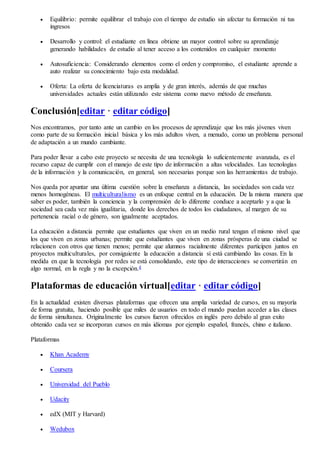  Equilibrio: permite equilibrar el trabajo con el tiempo de estudio sin afectar tu formación ni tus
ingresos
 Desarrollo y control: el estudiante en línea obtiene un mayor control sobre su aprendizaje
generando habilidades de estudio al tener acceso a los contenidos en cualquier momento
 Autosuficiencia: Considerando elementos como el orden y compromiso, el estudiante aprende a
auto realizar su conocimiento bajo esta modalidad.
 Oferta: La oferta de licenciaturas es amplia y de gran interés, además de que muchas
universidades actuales están utilizando este sistema como nuevo método de enseñanza.
Conclusión[editar · editar código]
Nos encontramos, por tanto ante un cambio en los procesos de aprendizaje que los más jóvenes viven
como parte de su formación inicial básica y los más adultos viven, a menudo, como un problema personal
de adaptación a un mundo cambiante.
Para poder llevar a cabo este proyecto se necesita de una tecnología lo suficientemente avanzada, es el
recurso capaz de cumplir con el manejo de este tipo de información a altas velocidades. Las tecnologías
de la información y la comunicación, en general, son necesarias porque son las herramientas de trabajo.
Nos queda por apuntar una última cuestión sobre la enseñanza a distancia, las sociedades son cada vez
menos homogéneas. El multiculturalismo es un enfoque central en la educación. De la misma manera que
saber es poder, también la conciencia y la comprensión de lo diferente conduce a aceptarlo y a que la
sociedad sea cada vez más igualitaria, donde los derechos de todos los ciudadanos, al margen de su
pertenencia racial o de género, son igualmente aceptados.
La educación a distancia permite que estudiantes que viven en un medio rural tengan el mismo nivel que
los que viven en zonas urbanas; permite que estudiantes que viven en zonas prósperas de una ciudad se
relacionen con otros que tienen menos; permite que alumnos racialmente diferentes participen juntos en
proyectos multiculturales, por consiguiente la educación a distancia sí está cambiando las cosas. En la
medida en que la tecnología por redes se está consolidando, este tipo de interacciones se convertirán en
algo normal, en la regla y no la excepción.4
Plataformas de educación virtual[editar · editar código]
En la actualidad existen diversas plataformas que ofrecen una amplia variedad de cursos, en su mayoría
de forma gratuita, haciendo posible que miles de usuarios en todo el mundo puedan acceder a las clases
de forma simultanea. Originalmente los cursos fueron ofrecidos en inglés pero debido al gran exito
obtenido cada vez se incorporan cursos en más idiomas por ejemplo español, francés, chino e italiano.
Plataformas
 Khan Academy
 Coursera
 Universidad del Pueblo
 Udacity
 edX (MIT y Harvard)
 Wedubox
 