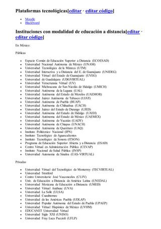 Plataformas tecnológicas[editar · editar código]
 Moodle
 Blackboard
Instituciones con modalidad de educación a distancia[editar ·
editar código]
En México:
Públicas
 Espacio Común de Educación Superior a Distancia (ECOESAD)
 Universidad Nacional Autónoma de México (UNAM)
 Universidad Tecnológica de la Mixteca (UTM)
 Universidad Interactiva y a Distancia del E. de Guanajuato (UNIDEG)
 Universidad Virtual del Estado de Guanajuato (UVEG)
 Universidad de Guadalajara (UDGVIRTUAL)
 Universidad Veracruzana Virtual (UV)
 Universidad Michoacana de San Nicolás de Hidalgo (UMICH)
 Universidad Autónoma de la Laguna (UAL)
 Universidad Autónoma del Estado de Morelos (UAEMOR)
 Universidad Juárez Autónoma de Tabasco (UJAT)
 Universidad Autónoma de Puebla (BUAP)
 Universidad Autónoma de Chihuahua (UACH)
 Universidad Juárez del Estado de Durango (UJED)
 Universidad Autónoma del Estado de Hidalgo (UAEH)
 Universidad Autónoma del Estado de México (UAEMEX)
 Universidad Autónoma de Yucatán (UADY)
 Universidad Autónoma de Chiapas (UNACH)
 Universidad Autónoma de Querétaro (UAQ)
 Instituto Politécnico Nacional (IPN)
 Instituto Tecnológico de Aguascalientes
 Instituto Tecnológico de Sonora (ITSON)
 Programa de Educación Superior Abierta y a Distancia (ESAD)
 Centro Virtual en Administración Pública (CEVAP)
 Instituto Nacional de Salud Pública (INSP)
 Universidad Autonoma de Sinaloa (UAS-VIRTUAL)
Privadas
 Universidad Virtual del Tecnológico de Monterrey (TECVIRTUAL)
 Universidad Stratford
 Centro Universitario José Vasconcelos (CUJV)
 Univ. de Educación a Distancia de América Latina (UNEDAL)
 Universidad Mexicana de Educación a Distancia (UMED)
 Universidad Virtual Anáhuac (UVA)
 Universidad La Salle (ULSA)
 Universidad Cuauhtemoc
 Universidad de las Américas Puebla (UDLAP)
 Universidad Popular Autónoma del Estado de Puebla (UPAEP)
 Universidad Virtual Hispánica de México (UVHM)
 EDUCANET Universidad Virtual
 Universidad Siglo XXI (UNISO)
 Universidad Fray Luca Paccioli (UFLP)
 