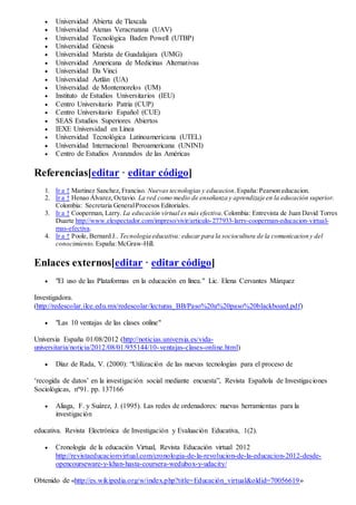 Universidad Abierta de Tlaxcala
 Universidad Atenas Veracruzana (UAV)
 Universidad Tecnológica Baden Powell (UTBP)
 Universidad Génesis
 Universidad Marista de Guadalajara (UMG)
 Universidad Americana de Medicinas Alternativas
 Universidad Da Vinci
 Universidad Aztlán (UA)
 Universidad de Montemorelos (UM)
 Instituto de Estudios Universitarios (IEU)
 Centro Universitario Patria (CUP)
 Centro Universitario Español (CUE)
 SEAS Estudios Superiores Abiertos
 IEXE Universidad en Línea
 Universidad Tecnológica Latinoamericana (UTEL)
 Universidad Internacional Iberoamericana (UNINI)
 Centro de Estudios Avanzados de las Américas
Referencias[editar · editar código]
1. Ir a ↑ Martinez Sanchez, Franciso. Nuevas tecnologias y educacion. España:Pearson educacion.
2. Ir a ↑ Henao Álvarez, Octavio. La red como medio de enseñanza y aprendizaje en la educación superior.
Colombia: Secretaria GeneralProcesos Editoriales.
3. Ir a ↑ Cooperman, Larry. La educación virtual es más efectiva. Colombia: Entrevista de Juan David Torres
Duarte http://www.elespectador.com/impreso/vivir/articulo-277933-larry-cooperman-educacion-virtual-
mas-efectiva.
4. Ir a ↑ Poole, Bernard J.. Tecnologia educativa: educar para la sociocultura de la comunicacion y del
conocimiento. España:McGraw-Hill.
Enlaces externos[editar · editar código]
 "El uso de las Plataformas en la educación en línea." Lic. Elena Cervantes Márquez
Investigadora.
(http://redescolar.ilce.edu.mx/redescolar/lecturas_BB/Paso%20a%20paso%20blackboard.pdf)
 "Las 10 ventajas de las clases online"
Universia España 01/08/2012 (http://noticias.universia.es/vida-
universitaria/noticia/2012/08/01/955144/10-ventajas-clases-online.html)
 Díaz de Rada, V. (2000): “Utilización de las nuevas tecnologías para el proceso de
‘recogida de datos’ en la investigación social mediante encuesta”, Revista Española de Investigaciones
Sociológicas, nº91. pp. 137166
 Aliaga, F. y Suárez, J. (1995). Las redes de ordenadores: nuevas herramientas para la
investigación
educativa. Revista Electrónica de Investigación y Evaluación Educativa, 1(2).
 Cronología de la educación Virtual, Revista Educación virtual 2012
http://revistaeducacionvirtual.com/cronologia-de-la-revolucion-de-la-educacion-2012-desde-
opencourseware-y-khan-hasta-coursera-wedubox-y-udacity/
Obtenido de «http://es.wikipedia.org/w/index.php?title=Educación_virtual&oldid=70056619»
 