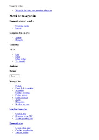 Categoría oculta:
 Wikipedia:Artículos que necesitan referencias
Menú de navegación
Herramientas personales
 Crear una cuenta
 Ingresar
Espacios de nombres
 Artículo
 Discusión
Variantes
Vistas
 Leer
 Editar
 Editar código
 Ver historial
Acciones
Buscar
Buscar
Navegación
 Portada
 Portal de la comunidad
 Actualidad
 Cambios recientes
 Páginas nuevas
 Página aleatoria
 Ayuda
 Donaciones
 Notificar un error
Imprimir/exportar
 Crear un libro
 Descargar como PDF
 Versión para imprimir
Herramientas
 Lo que enlaza aquí
 Cambios en enlazadas
 Subir un archivo
 
