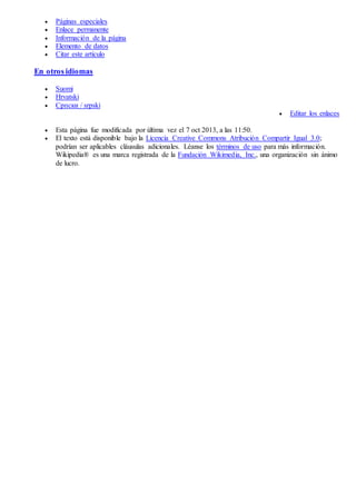  Páginas especiales
 Enlace permanente
 Información de la página
 Elemento de datos
 Citar este artículo
En otros idiomas
 Suomi
 Hrvatski
 Српски / srpski
 Editar los enlaces
 Esta página fue modificada por última vez el 7 oct 2013, a las 11:50.
 El texto está disponible bajo la Licencia Creative Commons Atribución Compartir Igual 3.0;
podrían ser aplicables cláusulas adicionales. Léanse los términos de uso para más información.
Wikipedia® es una marca registrada de la Fundación Wikimedia, Inc., una organización sin ánimo
de lucro.
 