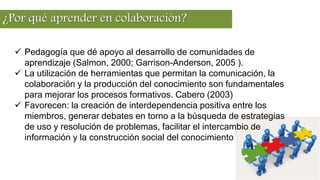 ¿Por qué aprender en colaboración?
 Pedagogía que dé apoyo al desarrollo de comunidades de
aprendizaje (Salmon, 2000; Garrison-Anderson, 2005 ).
 La utilización de herramientas que permitan la comunicación, la
colaboración y la producción del conocimiento son fundamentales
para mejorar los procesos formativos. Cabero (2003)
 Favorecen: la creación de interdependencia positiva entre los
miembros, generar debates en torno a la búsqueda de estrategias
de uso y resolución de problemas, facilitar el intercambio de
información y la construcción social del conocimiento
 