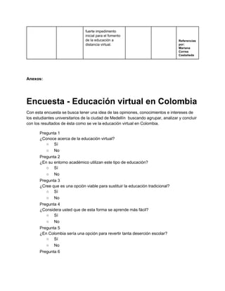 fuerte impedimento 
inicial para el fomento 
de la educación a 
distancia virtual. 
 
 
Referencias 
por: 
Mariana 
Correa 
Castañeda 
 
 
 
Anexos: 
 
Encuesta ­ Educación virtual en Colombia 
Con esta encuesta se busca tener una idea de las opiniones, conocimientos e intereses de 
los estudiantes universitarios de la ciudad de Medellín  buscando agrupar, analizar y concluir 
con los resultados de ésta como se ve la educación virtual en Colombia. 
Pregunta 1 
¿Conoce acerca de la educación virtual? 
○  Sí 
○  No 
Pregunta 2 
¿En su entorno académico utilizan este tipo de educación? 
○  Sí 
○  No 
Pregunta 3 
¿Cree que es una opción viable para sustituir la educación tradicional? 
○  Sí 
○  No 
Pregunta 4 
¿Considera usted que de esta forma se aprende más fácil? 
○  Sí 
○  No 
Pregunta 5 
¿En Colombia sería una opción para revertir tanta deserción escolar? 
○  Sí 
○  No 
Pregunta 6 
 