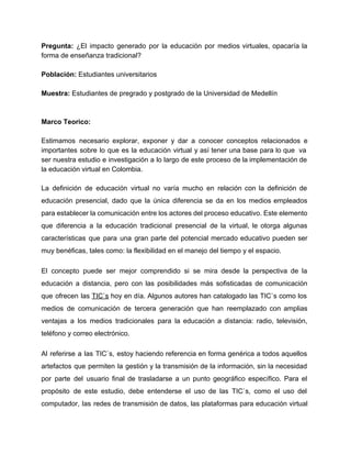 Pregunta: ¿El impacto generado por la educación por medios virtuales, opacaría la                       
forma de enseñanza tradicional? 
 
Población: ​Estudiantes universitarios 
 
Muestra:​ Estudiantes de pregrado y postgrado de la Universidad de Medellín 
 
 
Marco Teorico: 
 
Estimamos necesario explorar, exponer y dar a conocer conceptos relacionados e                     
importantes sobre lo que es la educación virtual y así tener una base para lo que va                                 
ser nuestra estudio e investigación a lo largo de este proceso de la implementación de                             
la educación virtual en Colombia. 
 
La definición de educación virtual no varía mucho en relación con la definición de                           
educación presencial, dado que la única diferencia se da en los medios empleados                         
para establecer la comunicación entre los actores del proceso educativo. Este elemento                       
que diferencia a la educación tradicional presencial de la virtual, le otorga algunas                         
características que para una gran parte del potencial mercado educativo pueden ser                       
muy benéficas, tales como: la flexibilidad en el manejo del tiempo y el espacio. 
El concepto puede ser mejor comprendido si se mira desde la perspectiva de la                           
educación a distancia, pero con las posibilidades más sofisticadas de comunicación                     
que ofrecen las ​TIC`s hoy en día. Algunos autores han catalogado las TIC`s como los                             
medios de comunicación de tercera generación que han reemplazado con amplias                     
ventajas a los medios tradicionales para la educación a distancia: radio, televisión,                       
teléfono y correo electrónico. 
Al referirse a las TIC`s, estoy haciendo referencia en forma genérica a todos aquellos                           
artefactos que permiten la gestión y la transmisión de la información, sin la necesidad                           
por parte del usuario final de trasladarse a un punto geográfico específico. Para el                           
propósito de este estudio, debe entenderse el uso de las TIC`s, como el uso del                             
computador, las redes de transmisión de datos, las plataformas para educación virtual                       
 