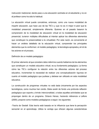 instrucción tradicional, dando paso a una educación centrada en el estudiante y no en                           
el profesor como ha sido lo habitual. 
La educación virtual puede concebirse, entonces, como una nueva modalidad de                     
impartir educación, que hace uso de las TIC`s y que no es ni mejor ni peor que la                                   
modalidad presencial, simplemente diferente. Quienes en el pasado basaron la                   
comprensión de la modalidad de educación virtual en la modalidad de educación                       
presencial, tuvieron múltiples dificultades al intentar aplicar los diferentes elementos                   
que constituyen la presencialidad a la virtualidad. Por esta razón, es conveniente al                         
hacer un análisis detallado de la educación virtual, comprender los principales                     
elementos que la conforman: el modelo pedagógico, la tecnología apropiada y el rol de                           
los actores en el proceso. 
Definición de un modelo pedagógico 
El primer elemento al que considero debo referirme cuando hablamos de los elementos                         
que constituyen un modelo educativo virtual, es su fundamento pedagógico. La forma                       
cómo las TIC`s configuran la relación entre los diferentes actores del proceso                       
educativo, incrementan la necesidad de realizar una conceptualización rigurosa en                   
cuanto al modelo pedagógico que pudiese y debiese ser utilizado en esta modalidad                         
educativa. 
La construcción de programas virtuales no está dada únicamente por los aspectos                       
tecnológicos, como muchos han creído. Debe existir de fondo una profunda reflexión                       
pedagógica que soporte y brinde intencionalidad, a todas aquellas actividades que se                       
propongan dentro de un programa. Octavio Henao, haciendo referencia a Leflore                     
(2000), propone como modelos pedagógicos a seguir, los siguientes: 
­Teoría de Gestalt: Esta teoría está basada en la influencia que tiene la percepción                           
sensorial en el aprendizaje. Utiliza la ventaja que ofrecen algunas características                     
 