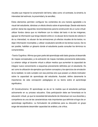 visuales que mejoran la comprensión del tema, tales como: el contraste, la simetría, la                           
intensidad del estímulo, la proximidad y la sencillez. 
Estos elementos permiten configurar los contenidos de una manera agradable a la                       
visual del estudiante, dándose un efecto directo sobre el aprendizaje. Desde esta teoría                         
podrían darse las siguientes recomendaciones para la construcción de un curso virtual:                       
utilizar fondos claros que no interfieran con la nitidez del texto ni de las imágenes;                             
agrupar la información que tenga relación entre sí; no abusar de la mezcla de colores ni                               
de su intensidad; no abusar de las animaciones y/o efectos visuales de los textos; no                             
dejar información incompleta; y utilizar vocabulario sencillo en los temas nuevos. De no                         
ser posible, habilitar un glosario donde el estudiante pueda consultar los términos no                         
comprendidos. 
­Teoría Cognitiva: Afirma que gran parte del aprendizaje está dado gracias al desarrollo                         
de mapas conceptuales y a la activación de mapas mentales previamente elaborados.                       
Lo anterior obliga al docente virtual a utilizar medios que aumenten la capacidad de                           
integrar nuevo conocimiento a esquemas previamente definidos por el estudiante. Es                     
así como la utilización de ejemplos que ilustran conceptos y los ejercicios de simulación                           
de la realidad, no solo cumplen con esa premisa sino que poseen un efecto motivador                             
sobre la capacidad de aprendizaje del estudiante. Ausubel, define claramente la                     
importancia de esta concepción pedagógica en su teoría sobre el aprendizaje                     
significativo. 
­El Constructivismo: El aprendizaje se da en la medida que el estudiante participe                         
activamente en su proceso educativo. Esta participación debe ser fomentada en la                       
educación virtual, ya que la necesidad del estudiante de interactuar con sus docentes y                           
compañeros es una de las características más importantes que definirán el logro de un                           
aprendizaje significativo. La formulación de problemas para su discusión en grupo                     
exige del estudiante desarrollar capacidad de análisis y de crítica. 
 