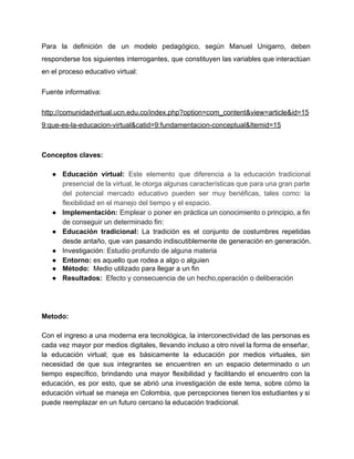 Para la definición de un modelo pedagógico, según Manuel Unigarro, deben                     
responderse los siguientes interrogantes, que constituyen las variables que interactúan                   
en el proceso educativo virtual: 
Fuente informativa: 
http://comunidadvirtual.ucn.edu.co/index.php?option=com_content&view=article&id=15
9:que­es­la­educacion­virtual&catid=9:fundamentacion­conceptual&Itemid=15 
 
Conceptos claves: 
 
● Educación virtual: ​Este elemento que diferencia a la educación tradicional                   
presencial de la virtual, le otorga algunas características que para una gran parte                         
del potencial mercado educativo pueden ser muy benéficas, tales como: la                     
flexibilidad en el manejo del tiempo y el espacio.  
● Implementación: ​Emplear o poner en práctica un conocimiento o principio, a fin                       
de conseguir un determinado fin: 
● Educación tradicional: ​La tradición es el conjunto de costumbres repetidas                   
desde antaño, que van pasando indiscutiblemente de generación en generación.  
● Investigación: ​Estudio profundo de alguna materia 
● Entorno: ​es ​aquello que rodea a algo o alguien 
● Método:​  Medio utilizado para llegar a un fin  
● Resultados:​ ​ Efecto y consecuencia de un hecho,operación o deliberación 
 
 
 
Metodo: 
 
Con el ingreso a una moderna era tecnológica, la interconectividad de las personas es                           
cada vez mayor por medios digitales, llevando incluso a otro nivel la forma de enseñar,                             
la educación virtual; que es básicamente la educación por medios virtuales, sin                       
necesidad de que sus integrantes se encuentren en un espacio determinado o un                         
tiempo específico, brindando una mayor flexibilidad y facilitando el encuentro con la                       
educación, es por esto, que se abrió una investigación de este tema, sobre cómo la                             
educación virtual se maneja en Colombia, que percepciones tienen los estudiantes y si                         
puede reemplazar en un futuro cercano la educación tradicional. 
 
 