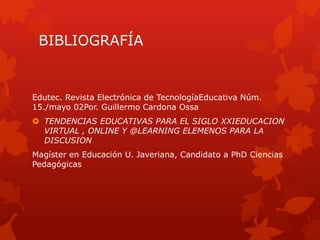 BIBLIOGRAFÍA
Edutec. Revista Electrónica de TecnologíaEducativa Núm.
15./mayo 02Por. Guillermo Cardona Ossa
 TENDENCIAS EDUCATIVAS PARA EL SIGLO XXIEDUCACION
VIRTUAL , ONLINE Y @LEARNING ELEMENOS PARA LA
DISCUSION
Magíster en Educación U. Javeriana, Candidato a PhD Ciencias
Pedagógicas
 