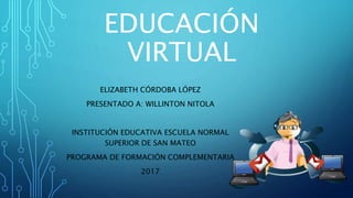EDUCACIÓN
VIRTUAL
ELIZABETH CÓRDOBA LÓPEZ
PRESENTADO A: WILLINTON NITOLA
INSTITUCIÓN EDUCATIVA ESCUELA NORMAL
SUPERIOR DE SAN MATEO
PROGRAMA DE FORMACIÓN COMPLEMENTARIA
2017
 