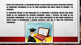 • DESDE ESTA PERSPECTIVA, LA EDUCACIÓN VIRTUAL ES UNA ACCIÓN QUE BUSCA PROPICIAR ESPACIOS
DE FORMACIÓN, APOYÁNDOSE EN LAS TIC PARA INSTAURAR UNA NUEVA FORMA DE ENSEÑAR Y DE
APRENDER.
• LA EDUCACIÓN VIRTUAL ES UNA MODALIDAD DE LA EDUCACIÓN A DISTANCIA; IMPLICA UNA NUEVA
VISIÓN DE LAS EXIGENCIAS DEL ENTORNO ECONÓMICO, SOCIAL Y POLÍTICO, ASÍ COMO DE LAS
RELACIONES PEDAGÓGICAS Y DE LAS TIC. NO SE TRATA SIMPLEMENTE DE UNA FORMA SINGULAR DE
HACER LLEGAR LA INFORMACIÓN A LUGARES DISTANTES, SINO QUE ES TODA UNA PERSPECTIVA
PEDAGÓGICA.
 