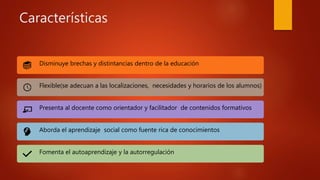 Características
Disminuye brechas y distintancias dentro de la educación
Flexible(se adecuan a las localizaciones, necesidades y horarios de los alumnos)
Presenta al docente como orientador y facilitador de contenidos formativos
Aborda el aprendizaje social como fuente rica de conocimientos
Fomenta el autoaprendizaje y la autorregulación
 