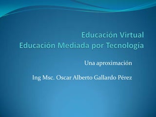 Educación VirtualEducación Mediada por Tecnología Una aproximación IngMsc. Oscar Alberto Gallardo Pérez 