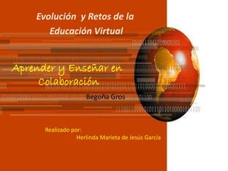 Evolución y Retos de la 
Educación Virtual 
Aprender y Enseñar en 
Colaboración 
Begoña Gros 
Realizado por: 
Herlinda Marieta de Jesús García 
 
