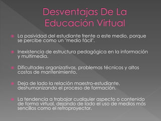  La pasividad del estudiante frente a este medio, porque
se percibe como un "medio fácil".
 Inexistencia de estructura pedagógica en la información
y multimedia.
 Dificultades organizativas, problemas técnicos y altos
costos de mantenimiento.
 Deja de lado la relación maestro-estudiante,
deshumanizando el proceso de formación.
 La tendencia a trabajar cualquier aspecto o contenido
de forma virtual, dejando de lado el uso de medios más
sencillos como el retroproyector.
 