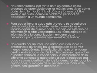  Nos encontramos, por tanto ante un cambio en los
procesos de aprendizaje que los más jóvenes viven como
parte de su formación inicial básica y los más adultos
viven, a menudo, como un problema personal de
adaptación a un mundo cambiante.
 Para poder llevar a cabo este proyecto se necesita de
una tecnología lo suficientemente avanzada, es el
recurso capaz de cumplir con el manejo de este tipo de
información a altas velocidades. Las tecnologías de la
información y la comunicación, en general, son
necesarias porque son las herramientas de trabajo.
 Nos queda por apuntar una última cuestión sobre la
enseñanza a distancia, las sociedades son cada vez
menos homogéneas. El multiculturalismo es un enfoque
central en la educación. De la misma manera que saber
es poder, también la conciencia y la comprensión de lo
diferente conduce a aceptarlo y a que la sociedad sea
cada vez más igualitaria, donde los derechos de todos los
ciudadanos, al margen de su pertenencia racial o de
género, son igualmente aceptados.
 