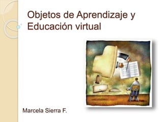 Objetos de Aprendizaje y
Educación virtual
Marcela Sierra F.
 