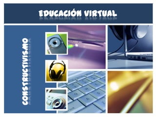 EDUCACIÓN VIRTUAL
CONSTRUCTIVISMO
 