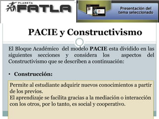 El Bloque Académico del modelo PACIE esta dividido en las
siguientes secciones y considera los aspectos del
Constructivismo que se describen a continuación:
• Construcción:
Permite al estudiante adquirir nuevos conocimientos a partir
de los previos.
El aprendizaje se facilita gracias a la mediación o interacción
con los otros, por lo tanto, es social y cooperativo.
PACIE y Constructivismo
 
