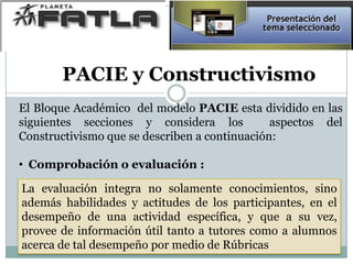 El Bloque Académico del modelo PACIE esta dividido en las
siguientes secciones y considera los aspectos del
Constructivismo que se describen a continuación:
• Comprobación o evaluación :
La evaluación integra no solamente conocimientos, sino
además habilidades y actitudes de los participantes, en el
desempeño de una actividad específica, y que a su vez,
provee de información útil tanto a tutores como a alumnos
acerca de tal desempeño por medio de Rúbricas
PACIE y Constructivismo
 