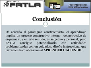 Conclusión
De acuerdo al paradigma constructivista, el aprendizaje
implica un proceso constructivo interno; reconstructivo de
esquemas , y en este sentido, es subjetivo y personal; pero
FATLA consigue potencializarlo con actividades
problematizadas con un cuidadoso diseño instruccional que
favorecen la colaboración al APRENDER HACIENDO.
 
