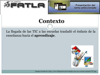 Contexto
La llegada de las TIC a las escuelas trasladó el énfasis de la
enseñanza hacia el aprendizaje.
Imagen tomada de: http://www.bilinguismoytecnologia.com/wp-content/uploads/TIC.jpg
 