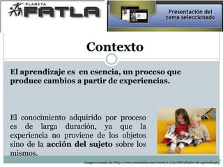 Contexto
El conocimiento adquirido por proceso
es de larga duración, ya que la
experiencia no proviene de los objetos
sino de la acción del sujeto sobre los
mismos.
El aprendizaje es en esencia, un proceso que
produce cambios a partir de experiencias.
Imagen tomada de: http://www.crecebebe.com/2009/11/02/dificultades-de-aprendizaje/
 