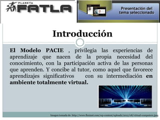 Introducción
El Modelo PACIE , privilegia las experiencias de
aprendizaje que nacen de la propia necesidad del
conocimiento, con la participación activa de las personas
que aprenden. Y concibe al tutor, como aquel que favorece
aprendizajes significativos con su intermediación en
ambiente totalmente virtual.
Imagen tomada de: http://www.flexiant.com/wp-content/uploads/2012/08/virtual-computers.jpeg
 