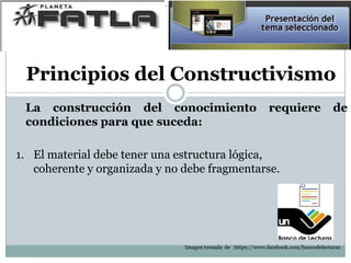 Principios del Constructivismo
La construcción del conocimiento requiere de
condiciones para que suceda:
1. El material debe tener una estructura lógica,
coherente y organizada y no debe fragmentarse.
Imagen tomada de :https://www.facebook.com/bancodelecturas
 