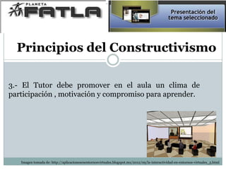 Principios del Constructivismo
3.- El Tutor debe promover en el aula un clima de
participación , motivación y compromiso para aprender.
Imagen tomada de: http://aplicacionesenentornosvirtuales.blogspot.mx/2012/09/la-interactividad-en-entornos-virtuales_5.html
 